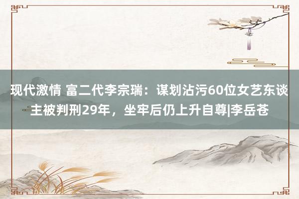 现代激情 富二代李宗瑞：谋划沾污60位女艺东谈主被判刑29年，坐牢后仍上升自尊|李岳苍