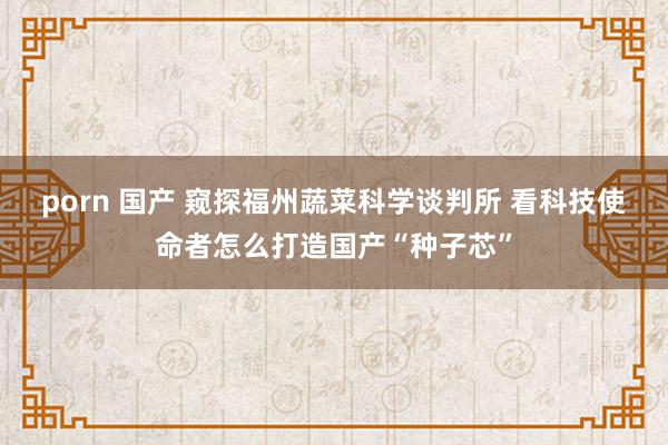 porn 国产 窥探福州蔬菜科学谈判所 看科技使命者怎么打造国产“种子芯”