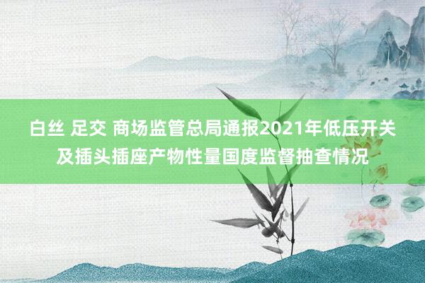 白丝 足交 商场监管总局通报2021年低压开关及插头插座产物性量国度监督抽查情况