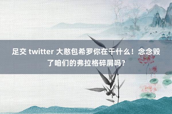 足交 twitter 大憨包希罗你在干什么！念念毁了咱们的弗拉格碎屑吗？