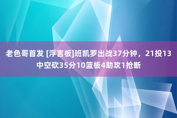 老色哥首发 [浮言板]班凯罗出战37分钟，21投13中空砍35分10篮板4助攻1抢断