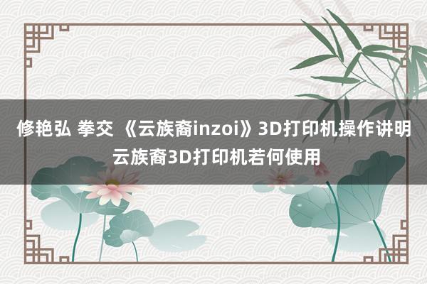修艳弘 拳交 《云族裔inzoi》3D打印机操作讲明 云族裔3D打印机若何使用