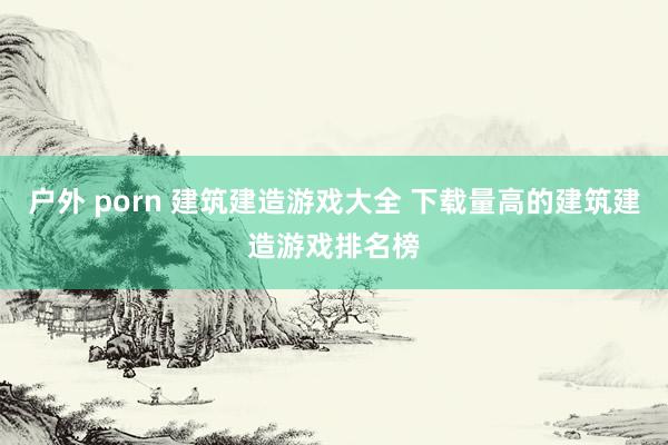 户外 porn 建筑建造游戏大全 下载量高的建筑建造游戏排名榜