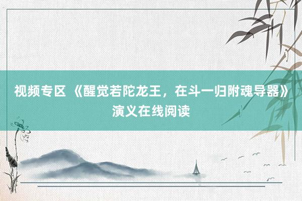 视频专区 《醒觉若陀龙王，在斗一归附魂导器》演义在线阅读