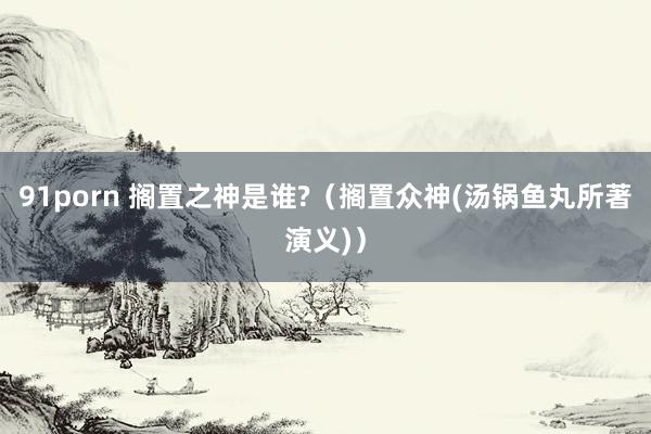 91porn 搁置之神是谁?（搁置众神(汤锅鱼丸所著演义)）