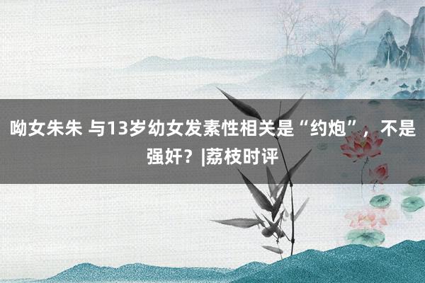 呦女朱朱 与13岁幼女发素性相关是“约炮”，不是强奸？|荔枝时评