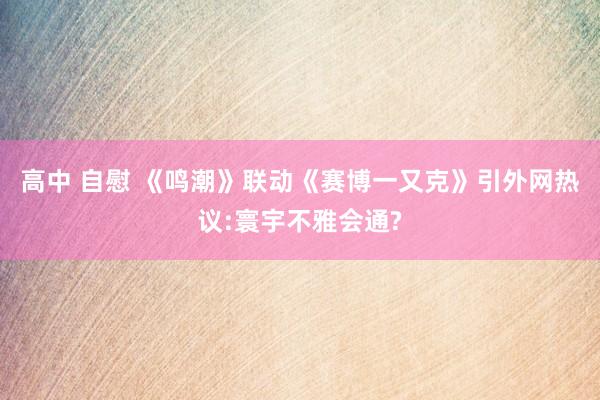 高中 自慰 《鸣潮》联动《赛博一又克》引外网热议:寰宇不雅会通?