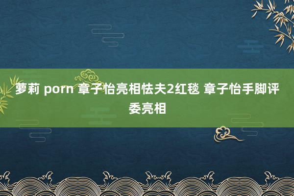 萝莉 porn 章子怡亮相怯夫2红毯 章子怡手脚评委亮相