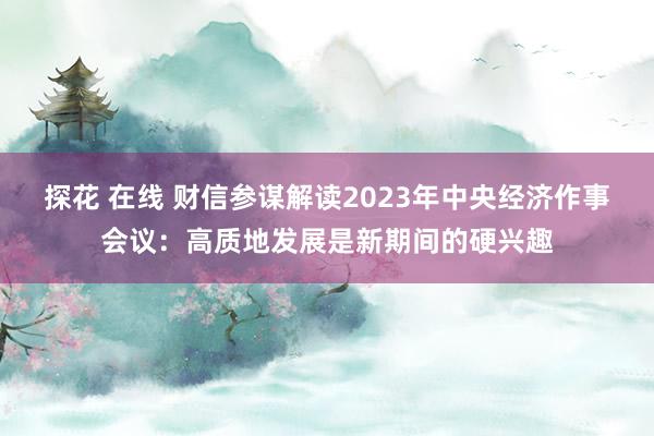 探花 在线 财信参谋解读2023年中央经济作事会议：高质地发展是新期间的硬兴趣