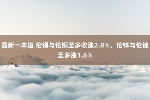 最新一本道 伦锡与伦铜至多收涨2.8%，伦锌与伦镍至多涨1.6%