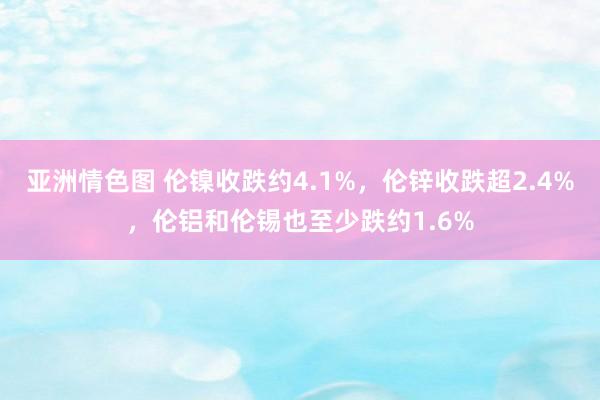 亚洲情色图 伦镍收跌约4.1%，伦锌收跌超2.4%，伦铝和伦锡也至少跌约1.6%