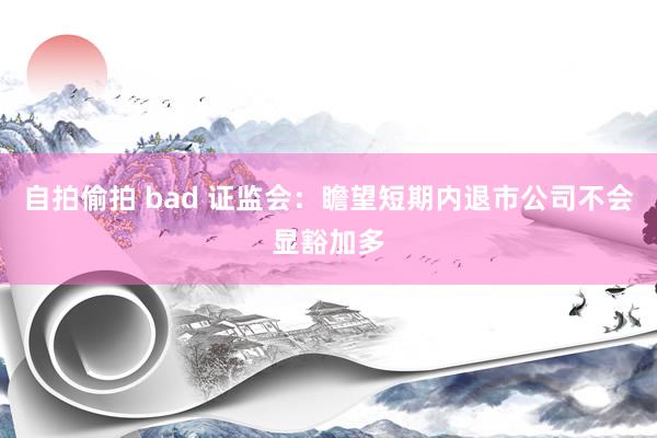 自拍偷拍 bad 证监会：瞻望短期内退市公司不会显豁加多