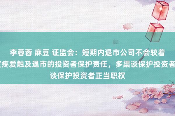 李蓉蓉 麻豆 证监会：短期内退市公司不会较着增多 高度疼爱触及退市的投资者保护责任，多渠谈保护投资者正当职权