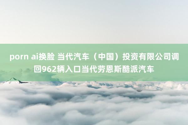 porn ai换脸 当代汽车（中国）投资有限公司调回962辆入口当代劳恩斯酷派汽车