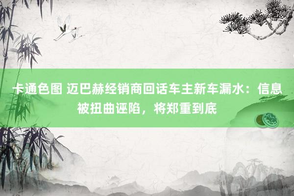 卡通色图 迈巴赫经销商回话车主新车漏水：信息被扭曲诬陷，将郑重到底