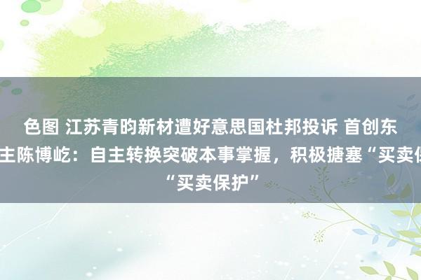 色图 江苏青昀新材遭好意思国杜邦投诉 首创东说念主陈博屹：自主转换突破本事掌握，积极搪塞“买卖保护”