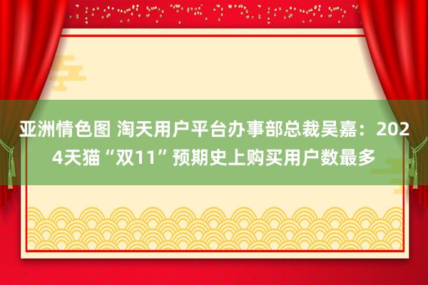 亚洲情色图 淘天用户平台办事部总裁吴嘉：2024天猫“双11”预期史上购买用户数最多