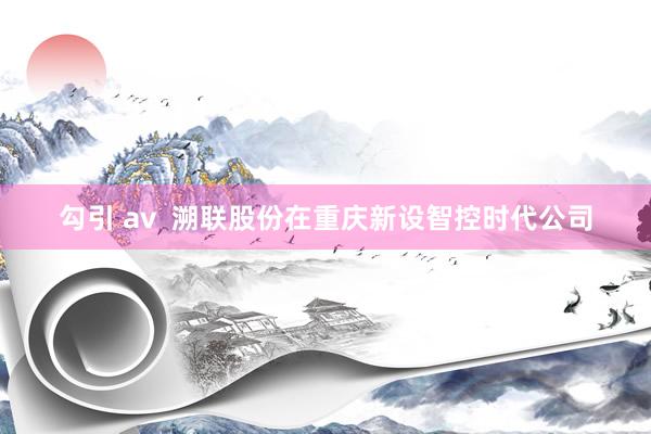 勾引 av  溯联股份在重庆新设智控时代公司