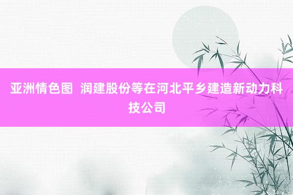 亚洲情色图  润建股份等在河北平乡建造新动力科技公司