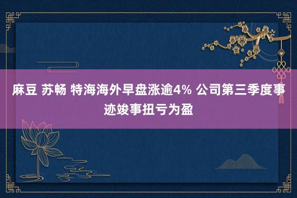 麻豆 苏畅 特海海外早盘涨逾4% 公司第三季度事迹竣事扭亏为盈