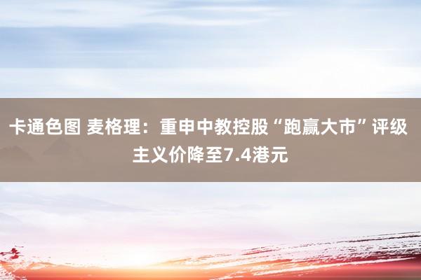 卡通色图 麦格理：重申中教控股“跑赢大市”评级 主义价降至7.4港元