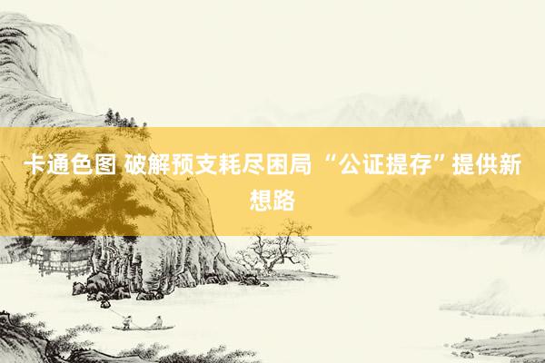 卡通色图 破解预支耗尽困局 “公证提存”提供新想路