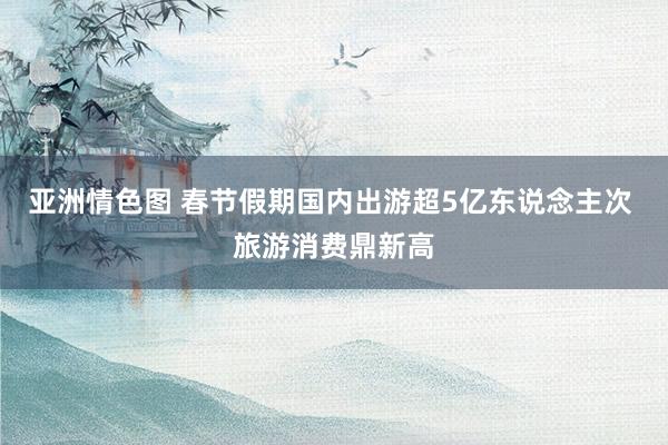 亚洲情色图 春节假期国内出游超5亿东说念主次 旅游消费鼎新高