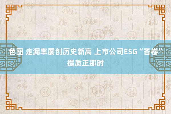色图 走漏率屡创历史新高 上市公司ESG“答卷”提质正那时