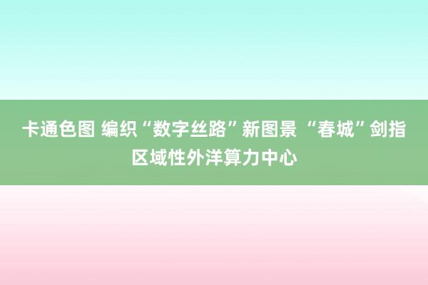 卡通色图 编织“数字丝路”新图景 “春城”剑指区域性外洋算力中心