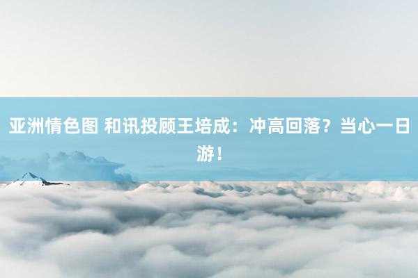亚洲情色图 和讯投顾王培成：冲高回落？当心一日游！